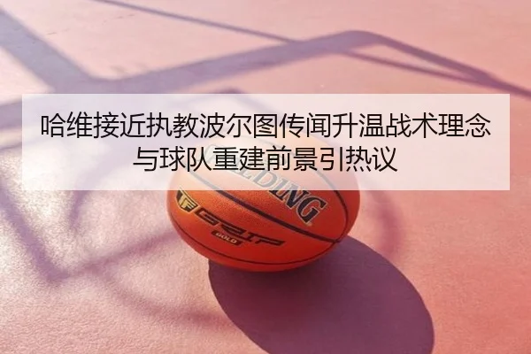 哈维接近执教波尔图传闻升温战术理念与球队重建前景引热议