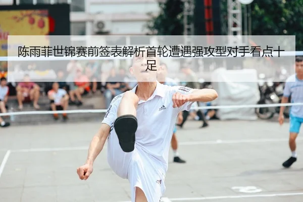 陈雨菲世锦赛前签表解析首轮遭遇强攻型对手看点十足